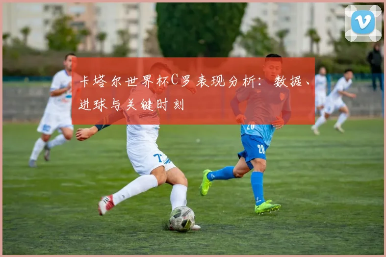 卡塔尔世界杯C罗表现分析：数据、进球与关键时刻