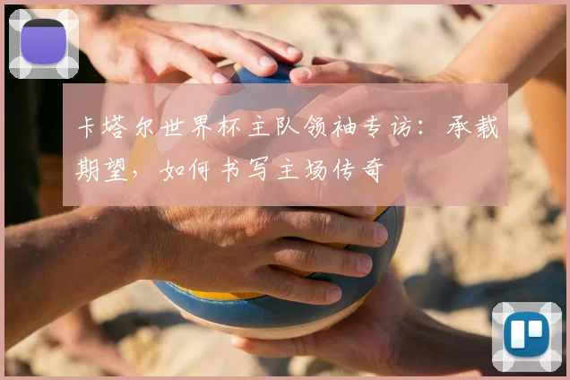 卡塔尔世界杯主队领袖专访：承载期望，如何书写主场传奇
