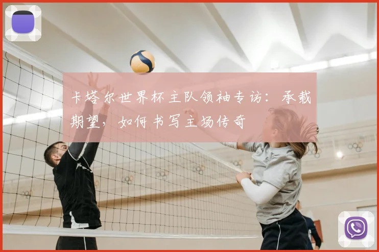 卡塔尔世界杯主队领袖专访：承载期望，如何书写主场传奇