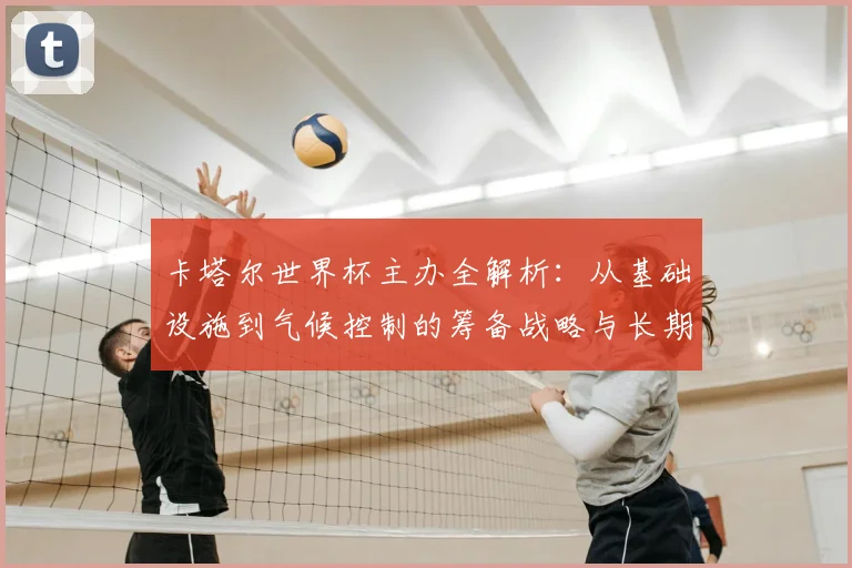 卡塔尔世界杯主办全解析：从基础设施到气候控制的筹备战略与长期愿景