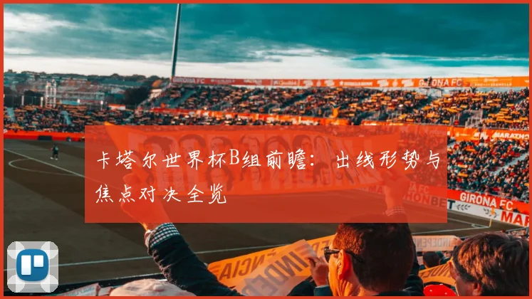 卡塔尔世界杯B组前瞻：出线形势与焦点对决全览